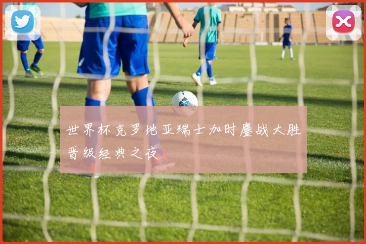 世界杯克罗地亚瑞士加时鏖战大胜晋级经典之夜