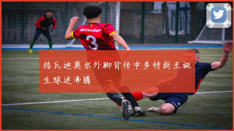 格瓦迪奥尔外脚背传中多特新王诞生球迷沸腾