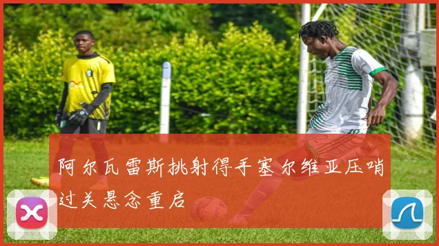 阿尔瓦雷斯挑射得手塞尔维亚压哨过关悬念重启