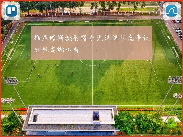 维尼修斯挑射得手天津津门虎争议升级高燃回看