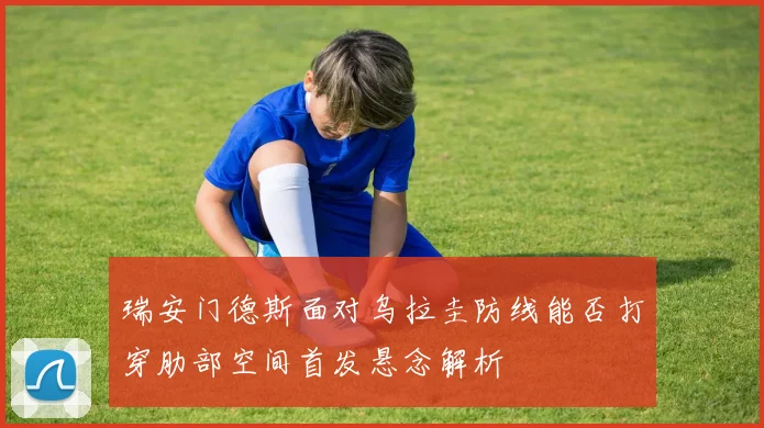 瑞安门德斯面对乌拉圭防线能否打穿肋部空间首发悬念解析