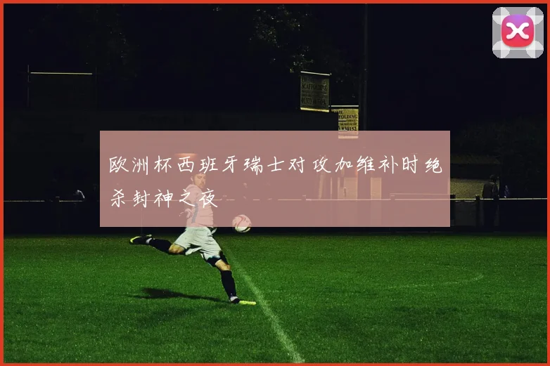 欧洲杯西班牙瑞士对攻加维补时绝杀封神之夜