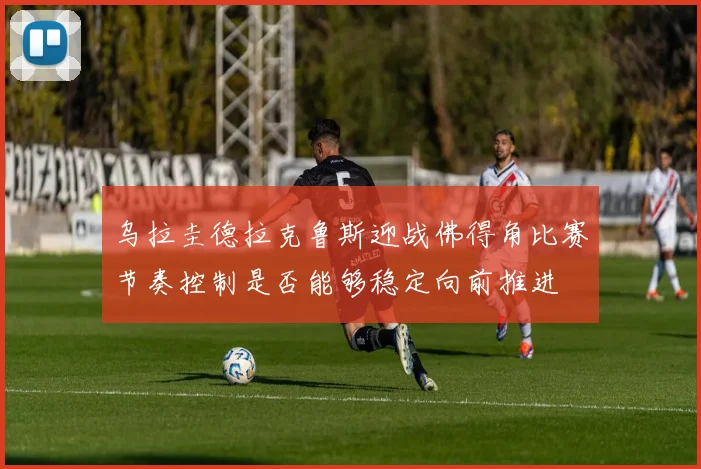 乌拉圭德拉克鲁斯迎战佛得角比赛节奏控制是否能够稳定向前推进