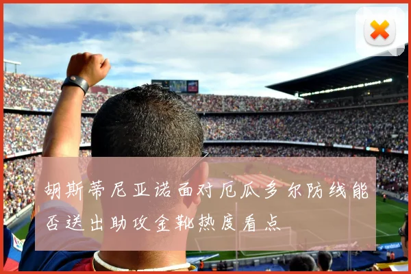 胡斯蒂尼亚诺面对厄瓜多尔防线能否送出助攻金靴热度看点