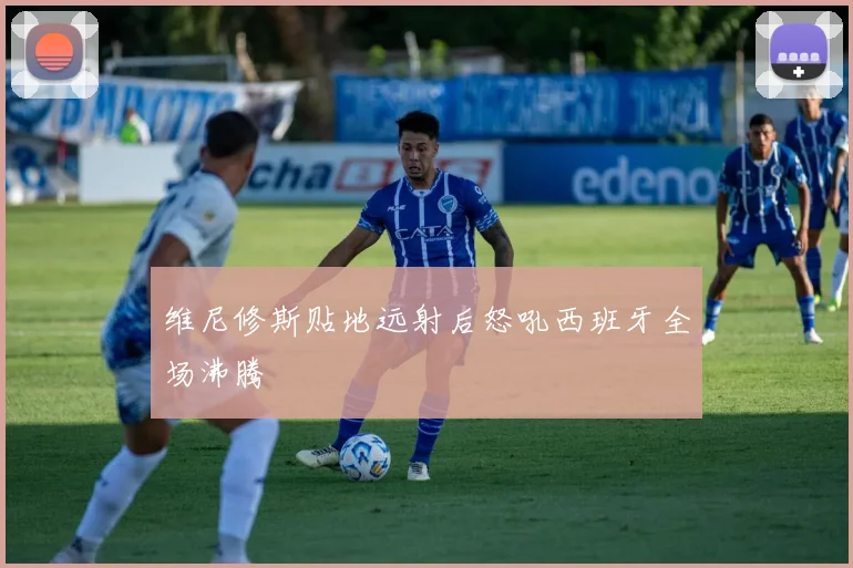 维尼修斯贴地远射后怒吼西班牙全场沸腾