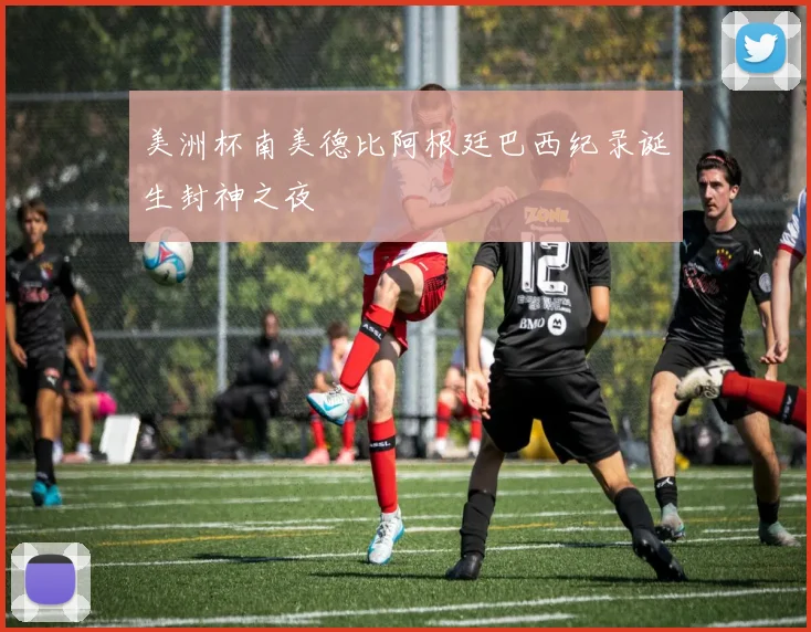美洲杯南美德比阿根廷巴西纪录诞生封神之夜