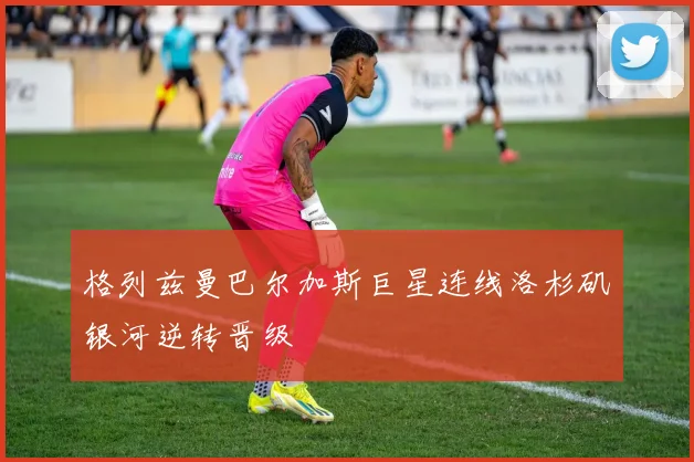 格列兹曼巴尔加斯巨星连线洛杉矶银河逆转晋级