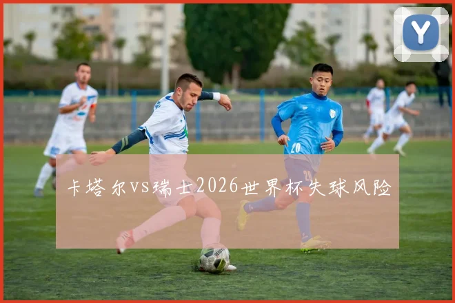 卡塔尔vs瑞士2026世界杯失球风险