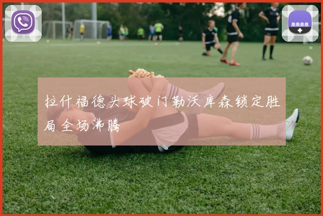 拉什福德头球破门勒沃库森锁定胜局全场沸腾
