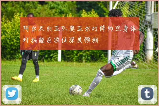 阿尔及利亚队奥亚尔对阵约旦身体对抗能否顶住深度预测