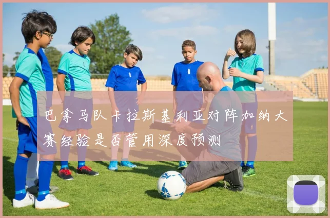 巴拿马队卡拉斯基利亚对阵加纳大赛经验是否管用深度预测