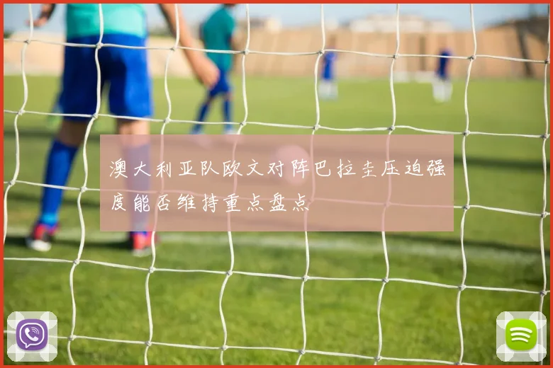 澳大利亚队欧文对阵巴拉圭压迫强度能否维持重点盘点