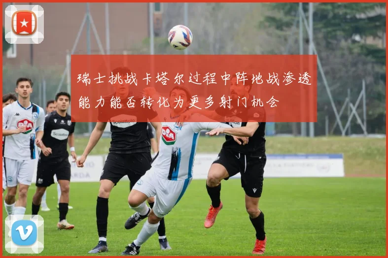 瑞士挑战卡塔尔过程中阵地战渗透能力能否转化为更多射门机会