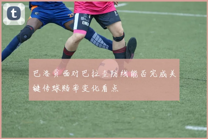 巴洛贡面对巴拉圭防线能否完成关键传球赔率变化看点