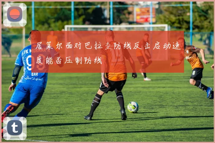 居莱尔面对巴拉圭防线反击启动速度能否压制防线