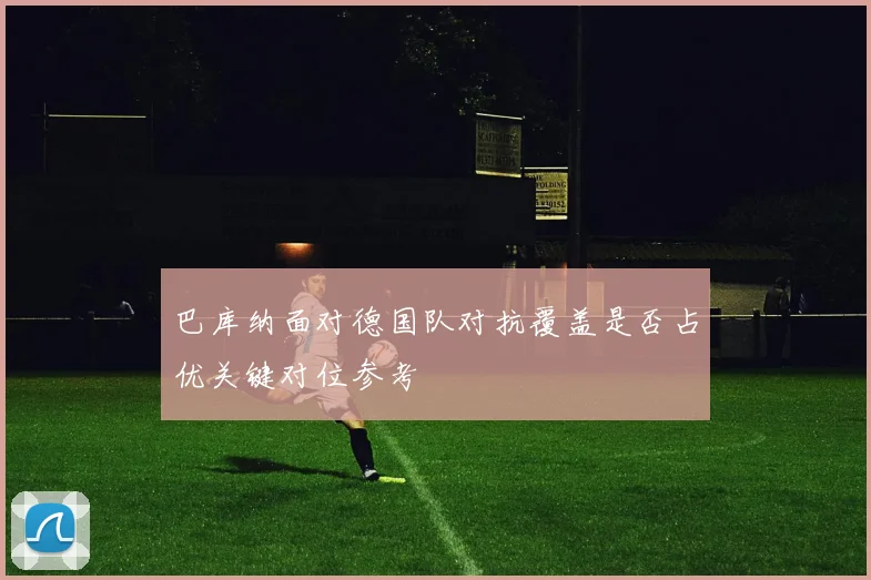 巴库纳面对德国队对抗覆盖是否占优关键对位参考