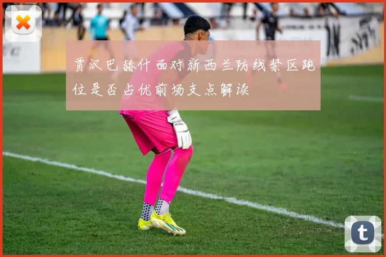 贾汉巴赫什面对新西兰防线禁区跑位是否占优前场支点解读