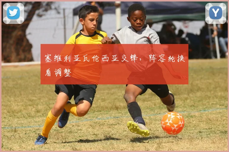 塞维利亚瓦伦西亚交锋，阵容轮换看调整