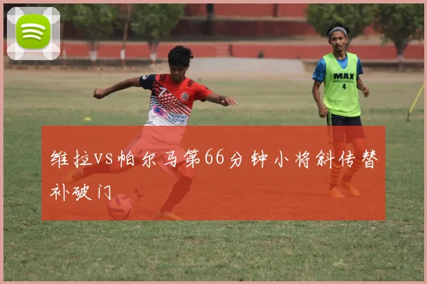 维拉vs帕尔马第66分钟小将斜传替补破门