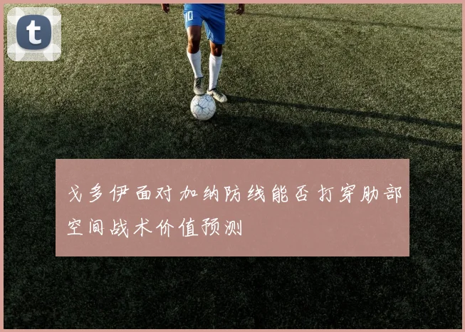 戈多伊面对加纳防线能否打穿肋部空间战术价值预测