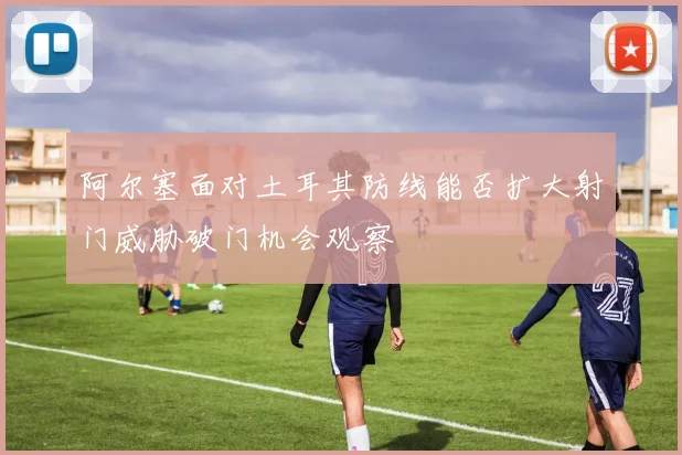 阿尔塞面对土耳其防线能否扩大射门威胁破门机会观察