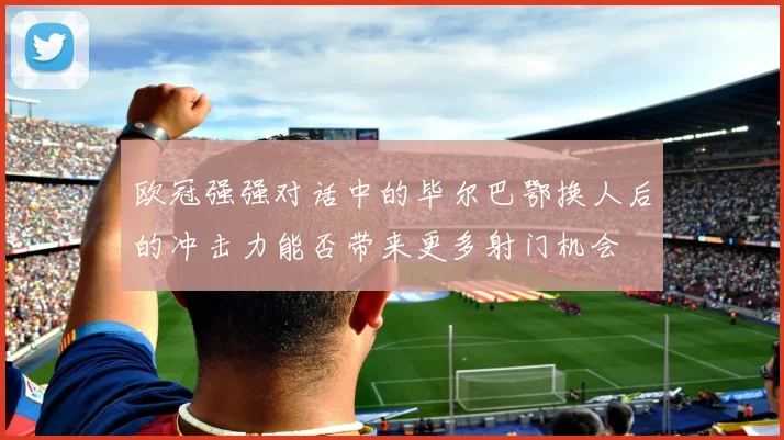 欧冠强强对话中的毕尔巴鄂换人后的冲击力能否带来更多射门机会