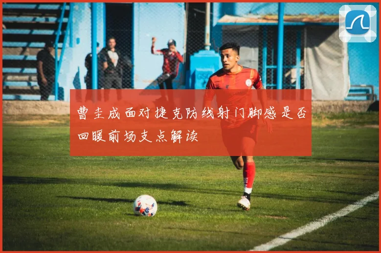 曹圭成面对捷克防线射门脚感是否回暖前场支点解读