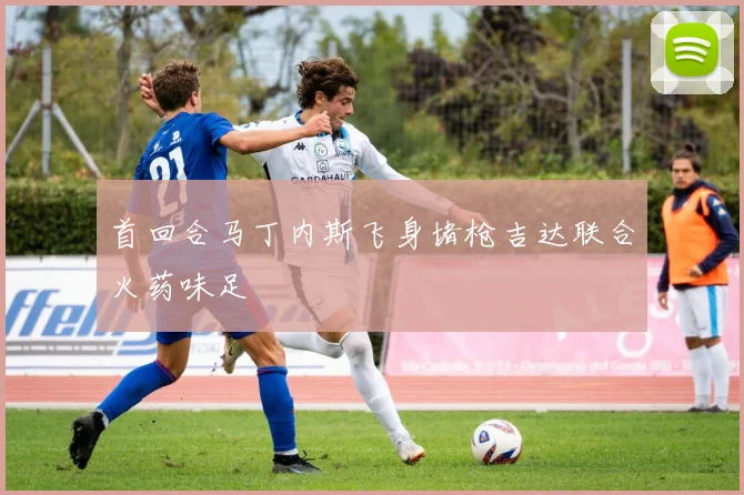 首回合马丁内斯飞身堵枪吉达联合火药味足