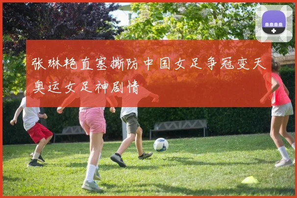 张琳艳直塞撕防中国女足争冠变天奥运女足神剧情