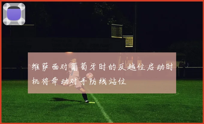 维萨面对葡萄牙时的反越位启动时机将牵动对手防线站位