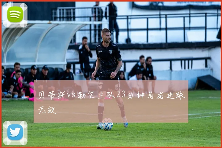 贝蒂斯vs勒芒主队23分钟乌龙进球无效