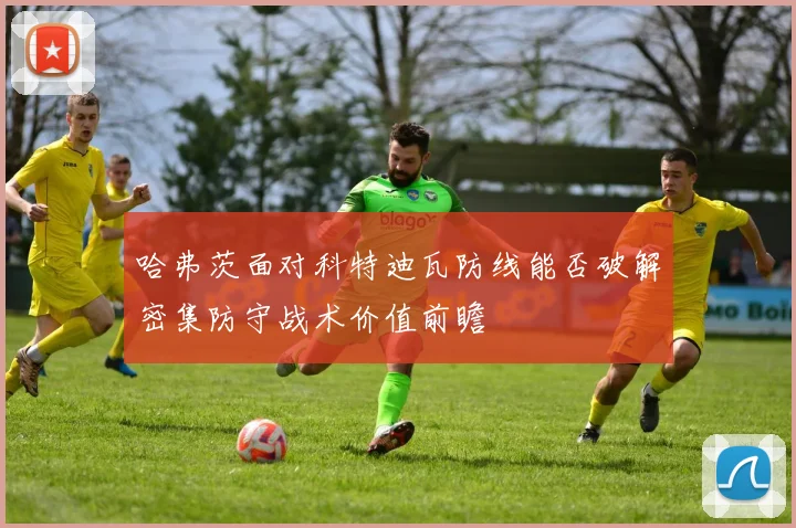 哈弗茨面对科特迪瓦防线能否破解密集防守战术价值前瞻