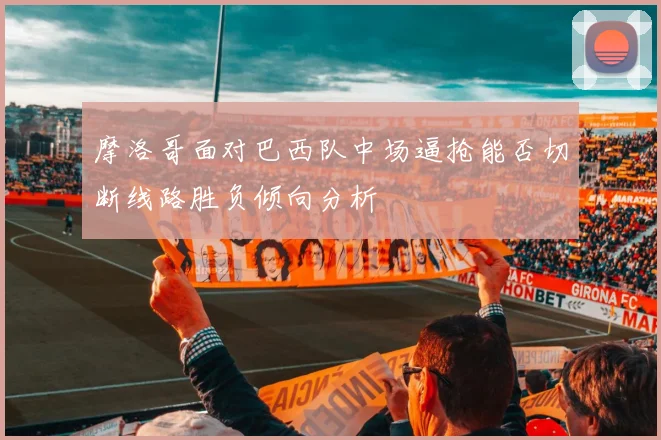 摩洛哥面对巴西队中场逼抢能否切断线路胜负倾向分析