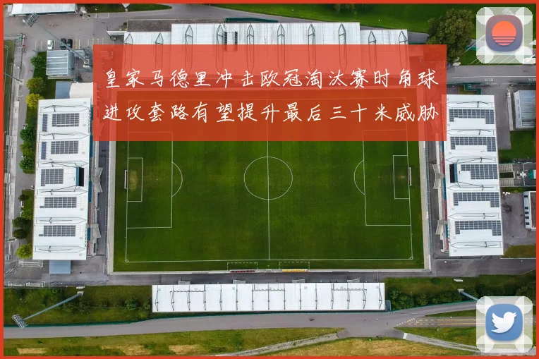 皇家马德里冲击欧冠淘汰赛时角球进攻套路有望提升最后三十米威胁