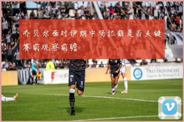 乔贝尔面对伊朗中场拦截是否关键赛前观察前瞻