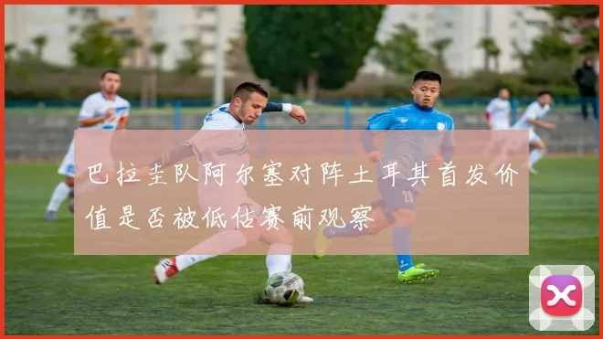 巴拉圭队阿尔塞对阵土耳其首发价值是否被低估赛前观察