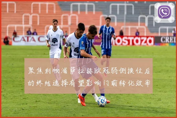 聚焦利物浦萨拉赫欧冠弱侧换位后的终结选择有望影响门前转化效率