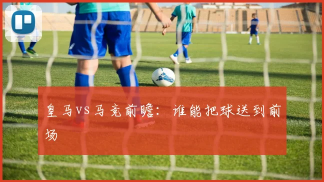 皇马vs马竞前瞻：谁能把球送到前场