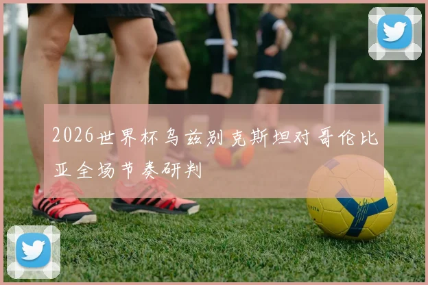 2026世界杯乌兹别克斯坦对哥伦比亚全场节奏研判