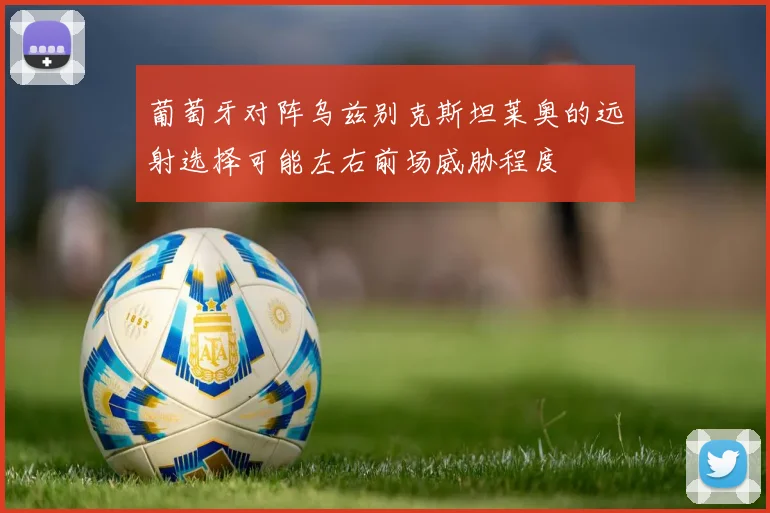葡萄牙对阵乌兹别克斯坦莱奥的远射选择可能左右前场威胁程度