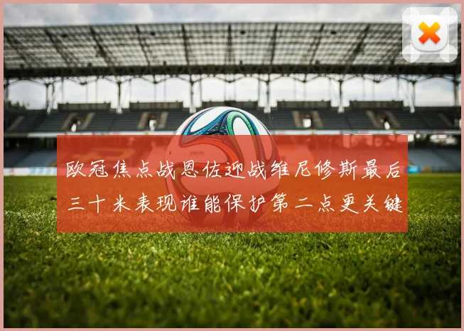 欧冠焦点战恩佐迎战维尼修斯最后三十米表现谁能保护第二点更关键