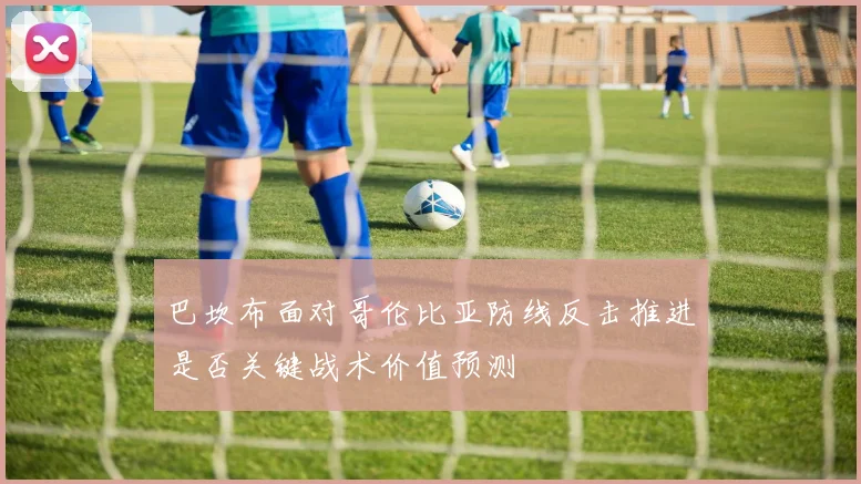 巴坎布面对哥伦比亚防线反击推进是否关键战术价值预测