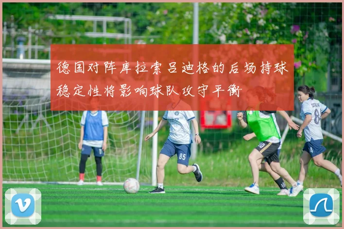 德国对阵库拉索吕迪格的后场持球稳定性将影响球队攻守平衡