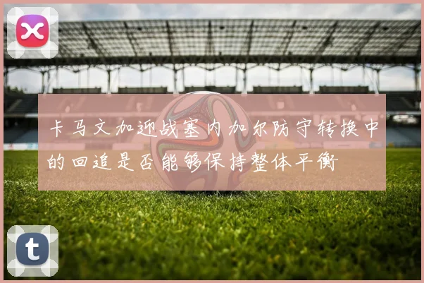 卡马文加迎战塞内加尔防守转换中的回追是否能够保持整体平衡