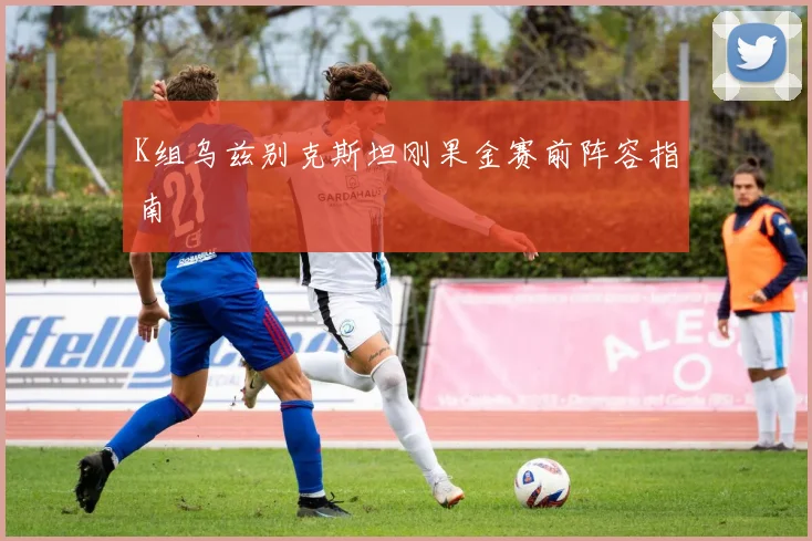 K组乌兹别克斯坦刚果金赛前阵容指南