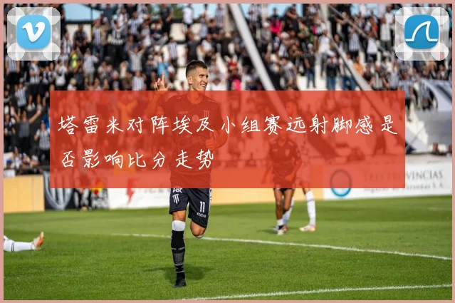 塔雷米对阵埃及小组赛远射脚感是否影响比分走势
