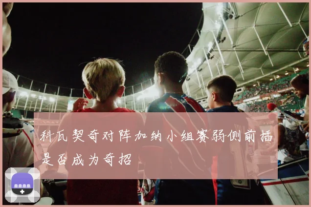 科瓦契奇对阵加纳小组赛弱侧前插是否成为奇招