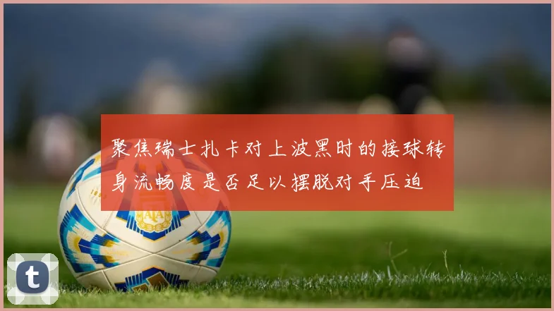 聚焦瑞士扎卡对上波黑时的接球转身流畅度是否足以摆脱对手压迫