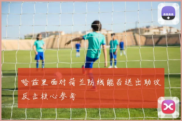 哈兹里面对荷兰防线能否送出助攻反击核心参考
