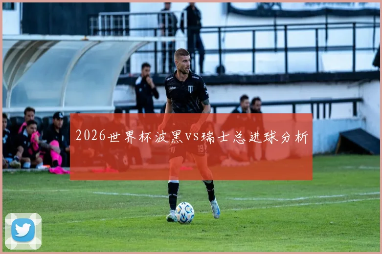2026世界杯波黑vs瑞士总进球分析